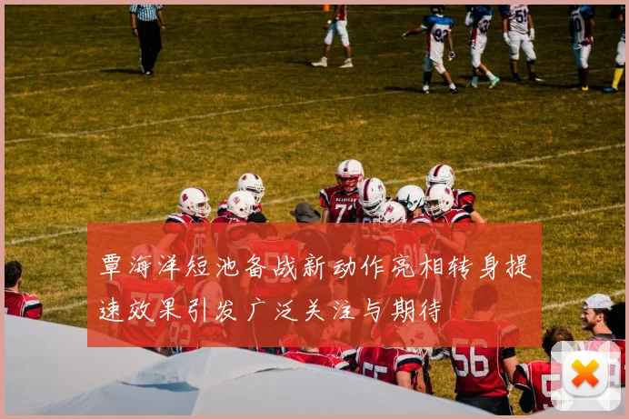 覃海洋短池备战新动作亮相转身提速效果引发广泛关注与期待