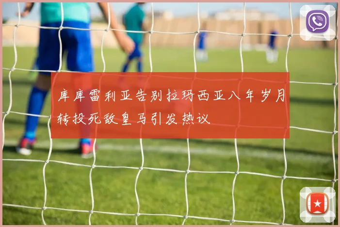 库库雷利亚告别拉玛西亚八年岁月转投死敌皇马引发热议