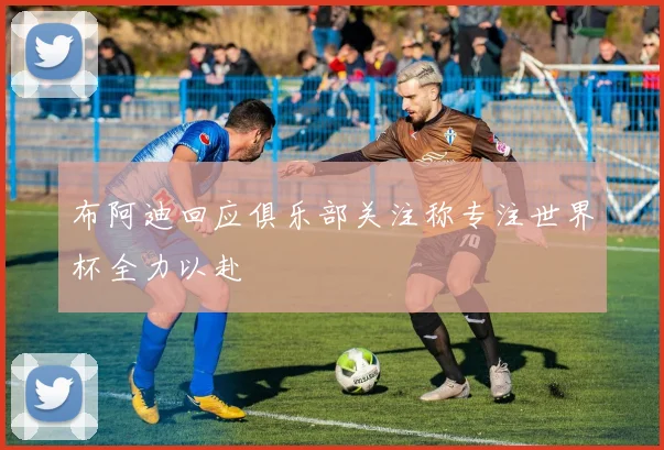 布阿迪回应俱乐部关注称专注世界杯全力以赴