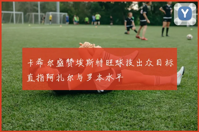 卡希尔盛赞埃斯特旺球技出众目标直指阿扎尔与罗本水平