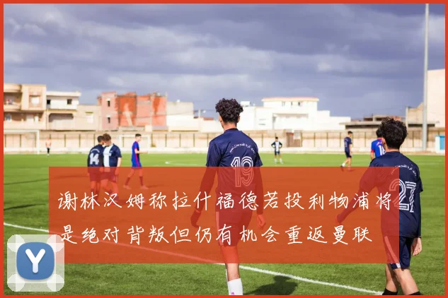 谢林汉姆称拉什福德若投利物浦将是绝对背叛但仍有机会重返曼联