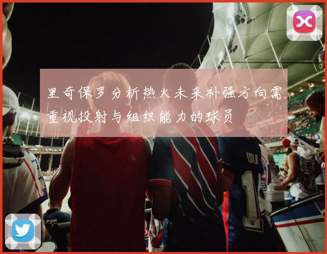 里奇保罗分析热火未来补强方向需重视投射与组织能力的球员