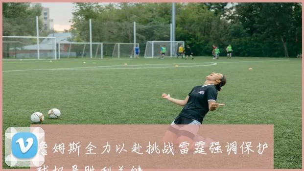 詹姆斯全力以赴挑战雷霆强调保护球权是胜利关键