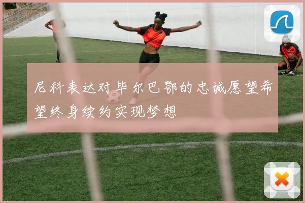 尼科表达对毕尔巴鄂的忠诚愿望希望终身续约实现梦想