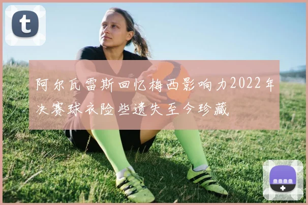 阿尔瓦雷斯回忆梅西影响力2022年决赛球衣险些遗失至今珍藏