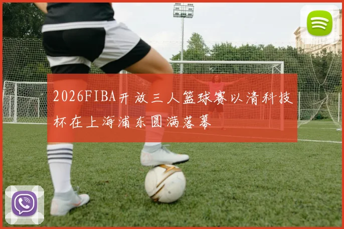 2026FIBA开放三人篮球赛以清科技杯在上海浦东圆满落幕