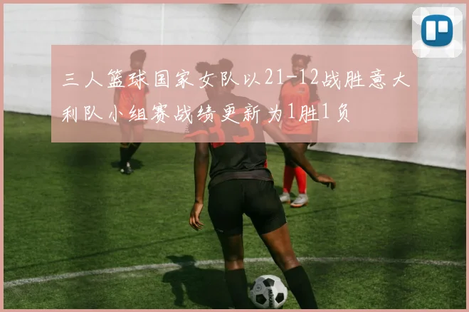 三人篮球国家女队以21-12战胜意大利队小组赛战绩更新为1胜1负