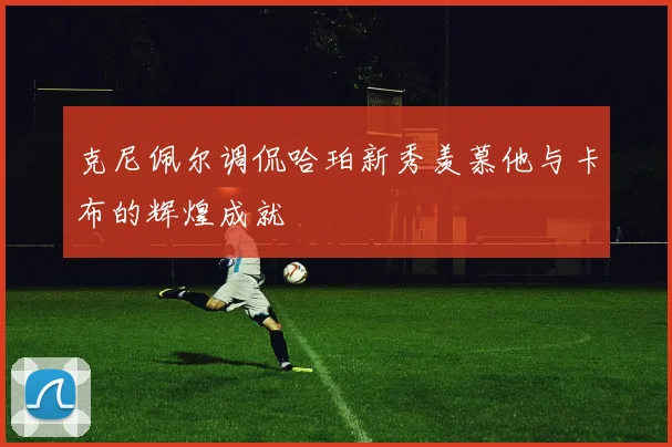 克尼佩尔调侃哈珀新秀羡慕他与卡布的辉煌成就