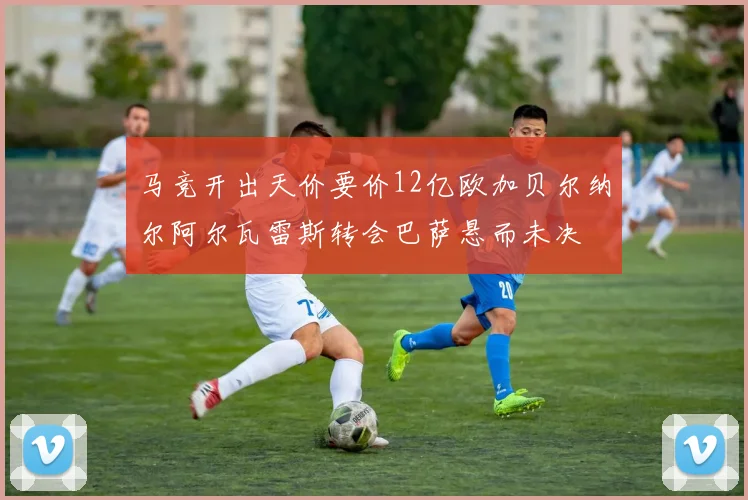 马竞开出天价要价12亿欧加贝尔纳尔阿尔瓦雷斯转会巴萨悬而未决