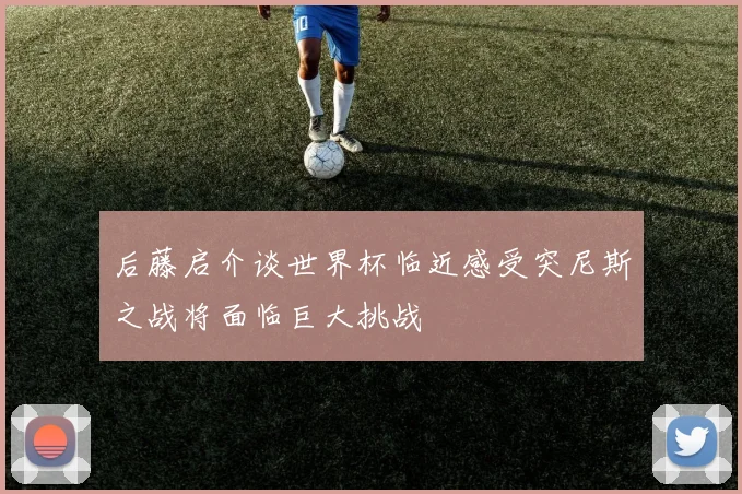 后藤启介谈世界杯临近感受突尼斯之战将面临巨大挑战