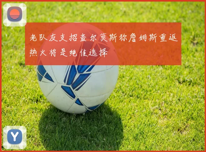 老队友支招查尔莫斯称詹姆斯重返热火将是绝佳选择