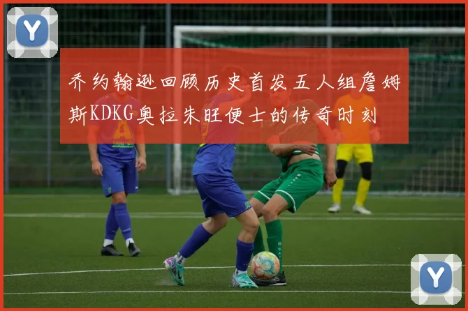 乔约翰逊回顾历史首发五人组詹姆斯KDKG奥拉朱旺便士的传奇时刻