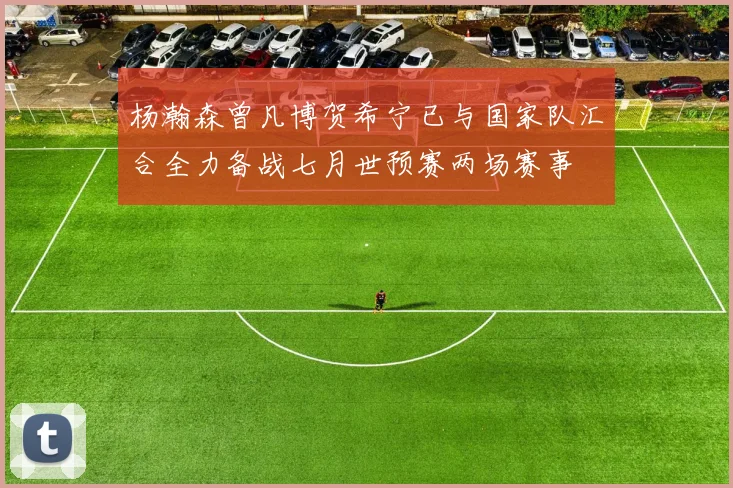 杨瀚森曾凡博贺希宁已与国家队汇合全力备战七月世预赛两场赛事