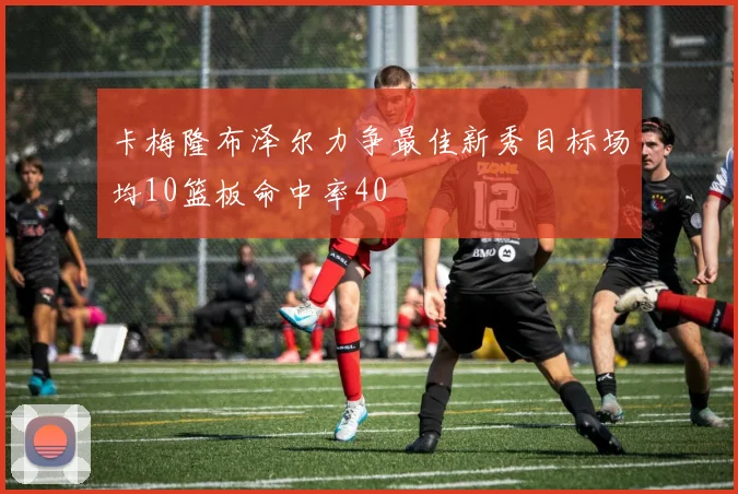 卡梅隆布泽尔力争最佳新秀目标场均10篮板命中率40