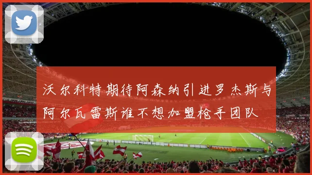沃尔科特期待阿森纳引进罗杰斯与阿尔瓦雷斯谁不想加盟枪手团队