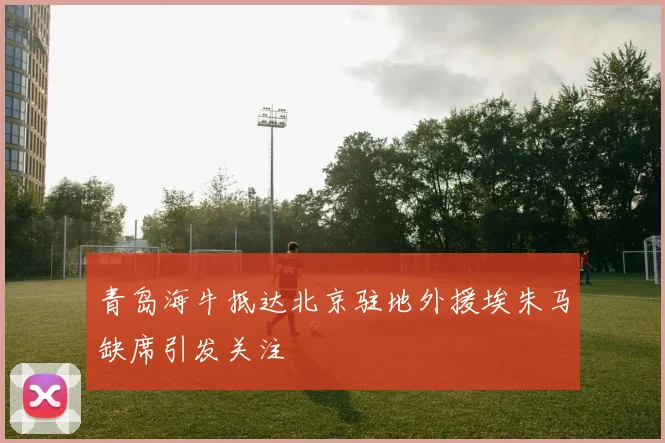 青岛海牛抵达北京驻地外援埃朱马缺席引发关注