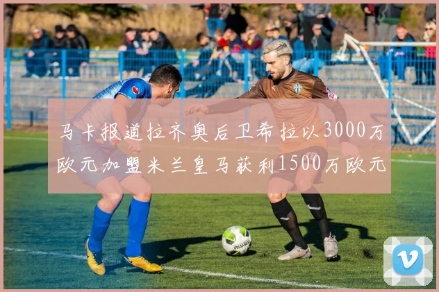马卡报道拉齐奥后卫希拉以3000万欧元加盟米兰皇马获利1500万欧元