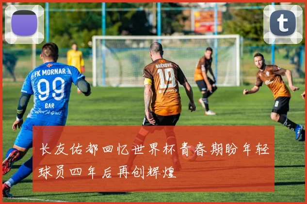 长友佑都回忆世界杯青春期盼年轻球员四年后再创辉煌