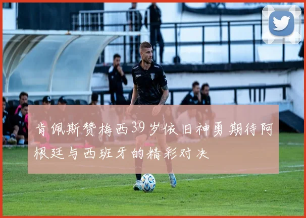 肯佩斯赞梅西39岁依旧神勇期待阿根廷与西班牙的精彩对决