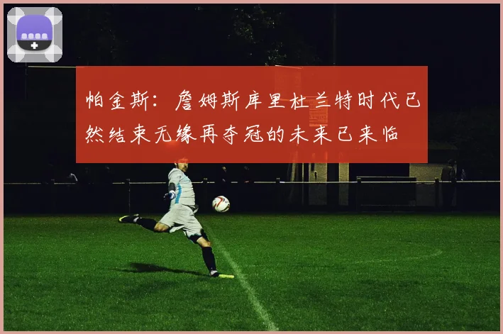 帕金斯：詹姆斯库里杜兰特时代已然结束无缘再夺冠的未来已来临