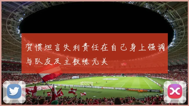 贺惯坦言失利责任在自己身上强调与队友及主教练无关
