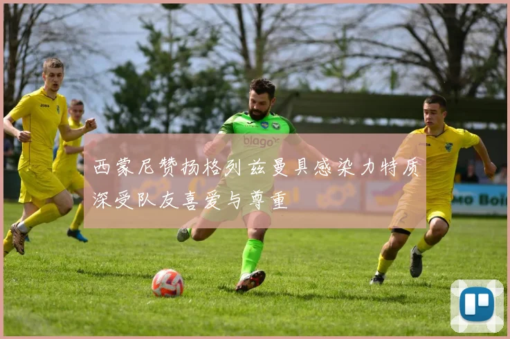 西蒙尼赞扬格列兹曼具感染力特质深受队友喜爱与尊重