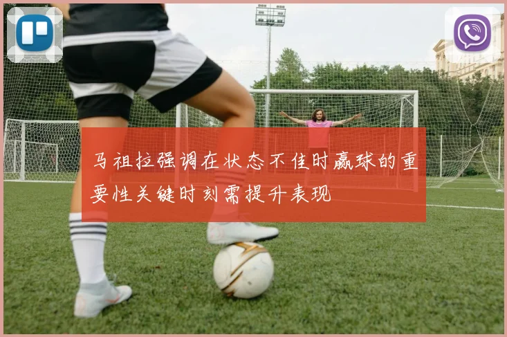 马祖拉强调在状态不佳时赢球的重要性关键时刻需提升表现