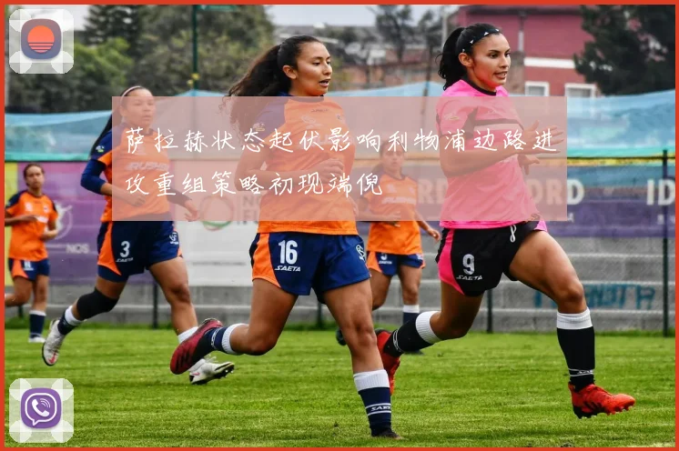 萨拉赫状态起伏影响利物浦边路进攻重组策略初现端倪