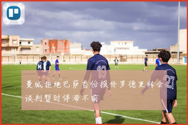 曼城拒绝巴萨首份报价罗德里转会谈判暂时停滞不前
