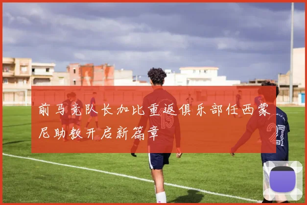 前马竞队长加比重返俱乐部任西蒙尼助教开启新篇章