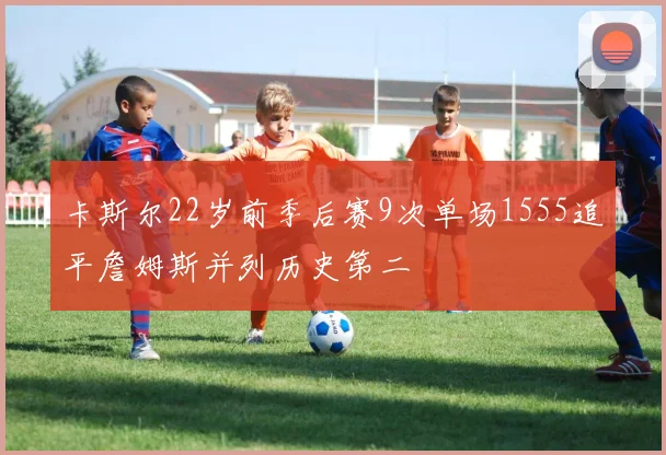 卡斯尔22岁前季后赛9次单场1555追平詹姆斯并列历史第二