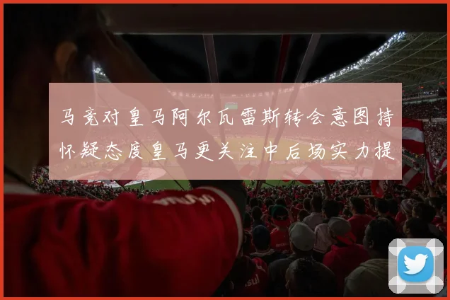 马竞对皇马阿尔瓦雷斯转会意图持怀疑态度皇马更关注中后场实力提升