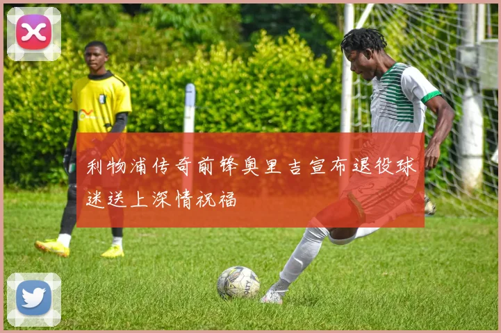 利物浦传奇前锋奥里吉宣布退役球迷送上深情祝福