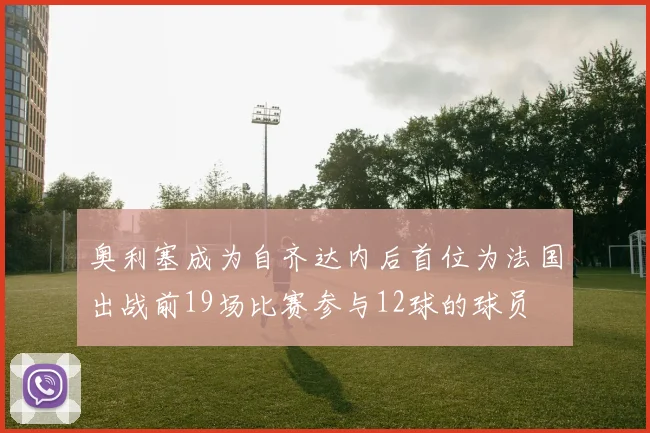 奥利塞成为自齐达内后首位为法国出战前19场比赛参与12球的球员