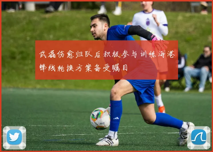 武磊伤愈归队后积极参与训练海港锋线轮换方案备受瞩目
