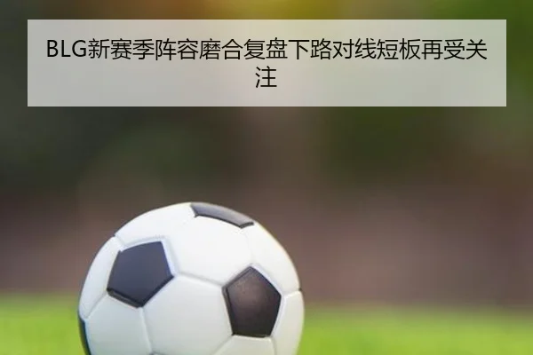 BLG新赛季阵容磨合复盘下路对线短板再受关注